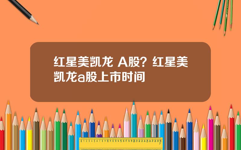 红星美凯龙 A股？红星美凯龙a股上市时间